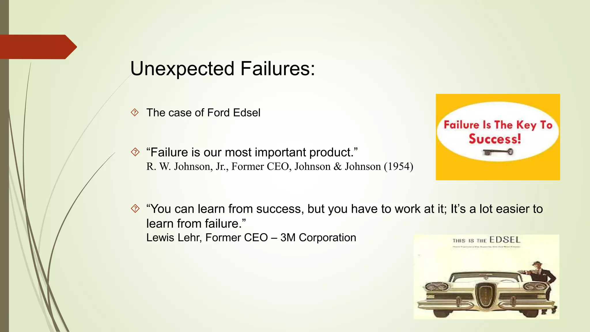 Unexpected Failures: 
 The case of Ford Edsel 
 “Failure is our most important product.” 
R. W. Johnson, Jr., Former CEO, Johnson & Johnson (1954) 
 “You can learn from success, but you have to work at it; It’s a lot easier to 
learn from failure.” 
Lewis Lehr, Former CEO – 3M Corporation 
 