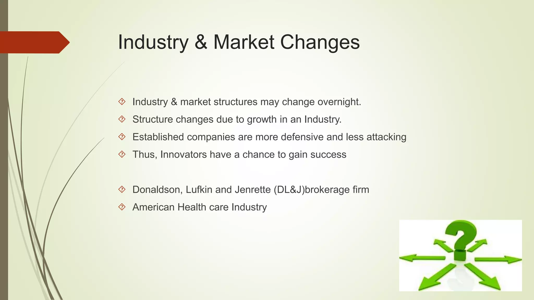 Industry & Market Changes 
 Industry & market structures may change overnight. 
 Structure changes due to growth in an Industry. 
 Established companies are more defensive and less attacking 
 Thus, Innovators have a chance to gain success 
 Donaldson, Lufkin and Jenrette (DL&J)brokerage firm 
 American Health care Industry 
 