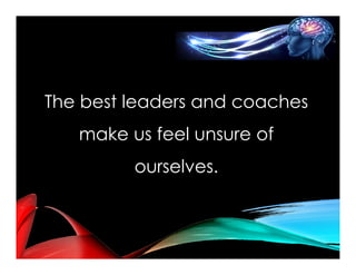 The best leaders and coaches
make us feel unsure of
ourselves.
 
