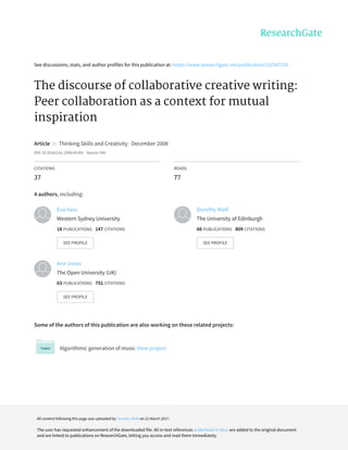 See	discussions,	stats,	and	author	profiles	for	this	publication	at:	https://www.researchgate.net/publication/222547219
The	discourse	of	collaborative	creative	writing:
Peer	collaboration	as	a	context	for	mutual
inspiration
Article		in		Thinking	Skills	and	Creativity	·	December	2008
DOI:	10.1016/j.tsc.2008.09.001	·	Source:	OAI
CITATIONS
37
READS
77
4	authors,	including:
Some	of	the	authors	of	this	publication	are	also	working	on	these	related	projects:
Algorithmic	generation	of	music	View	project
Eva	Vass
Western	Sydney	University
18	PUBLICATIONS			147	CITATIONS			
SEE	PROFILE
Dorothy	Miell
The	University	of	Edinburgh
66	PUBLICATIONS			809	CITATIONS			
SEE	PROFILE
Ann	Jones
The	Open	University	(UK)
63	PUBLICATIONS			751	CITATIONS			
SEE	PROFILE
All	content	following	this	page	was	uploaded	by	Dorothy	Miell	on	21	March	2017.
The	user	has	requested	enhancement	of	the	downloaded	file.	All	in-text	references	underlined	in	blue	are	added	to	the	original	document
and	are	linked	to	publications	on	ResearchGate,	letting	you	access	and	read	them	immediately.
 