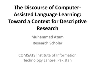 The Discourse of Computer-
Assisted Language Learning:
Toward a Context for Descriptive
Research
Muhammad Azam
Research Scholar
COMSATS Institute of Information
Technology Lahore, Pakistan
 