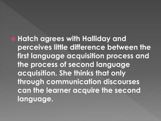  Hatch agrees with Halliday and
perceives little difference between the
first language acquisition process and
the process of second language
acquisition. She thinks that only
through communication discourses
can the learner acquire the second
language.
 