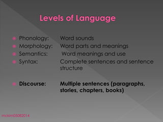  Phonology: Word sounds
 Morphology: Word parts and meanings
 Semantics: Word meanings and use
 Syntax: Complete sentences and sentence
structure
 Discourse: Multiple sentences (paragraphs,
stories, chapters, books)
mckim05082014
 