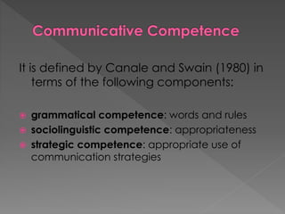 It is defined by Canale and Swain (1980) in
terms of the following components:
 grammatical competence: words and rules
 sociolinguistic competence: appropriateness
 strategic competence: appropriate use of
communication strategies
 