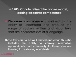In 1983, Canale refined the above model,
adding discourse competence.
 Discourse competence is defined as the
ability to understand and produce the
range of spoken, written and visual texts
that are characteristics of a language.
These texts are to be well formed and clear. This also
includes the ability to convey information
appropriately and coherently to those who are
listening to, or viewing one's texts.
mckim05082014
 