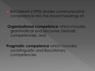  BACHMAN (1990) divides communicative
competence into the broad headings of:
Organizational competence which includes
grammatical and discourse (textual)
competencies, and
Pragmatic competence which includes
sociolinguistic and illocutionary
competencies
 