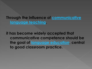 Through the influence of communicative
language teaching,
it has become widely accepted that
communicative competence should be
the goal of language education, central
to good classroom practice.
 
