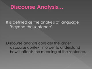 It is defined as the analysis of language
'beyond the sentence'.
Discourse analysts consider the larger
discourse context in order to understand
how it affects the meaning of the sentence.
 
