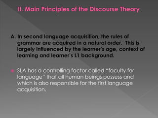 A. In second language acquisition, the rules of
grammar are acquired in a natural order. This is
largely influenced by the learner’s age, context of
learning and learner’s L1 background.
 SLA has a controlling factor called “faculty for
language” that all human beings possess and
which is also responsible for the first language
acquisition.
 