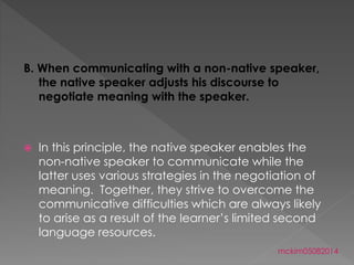 B. When communicating with a non-native speaker,
the native speaker adjusts his discourse to
negotiate meaning with the speaker.
 In this principle, the native speaker enables the
non-native speaker to communicate while the
latter uses various strategies in the negotiation of
meaning. Together, they strive to overcome the
communicative difficulties which are always likely
to arise as a result of the learner’s limited second
language resources.
mckim05082014
 
