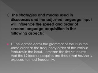 C. The strategies and means used in
discourses and the adjusted language input
will influence the speed and order of
second language acquisition in the
following aspects:
 1. The learner learns the grammar of the L2 in the
same order as the frequency order of the various
features in the input. It means the first structures
that the L2 learner acquires are those that he/she is
exposed to most frequently.
 