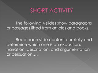 The following 4 slides show paragraphs
or passages lifted from articles and books.
Read each slide content carefully and
determine which one is an exposition,
narration, description, and argumentation
or persuation….
 