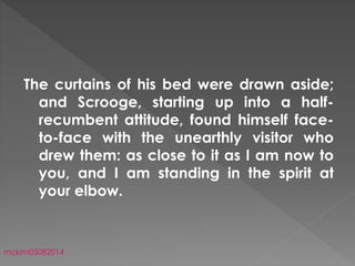 The curtains of his bed were drawn aside;
and Scrooge, starting up into a half-
recumbent attitude, found himself face-
to-face with the unearthly visitor who
drew them: as close to it as I am now to
you, and I am standing in the spirit at
your elbow.
mckim05082014
 