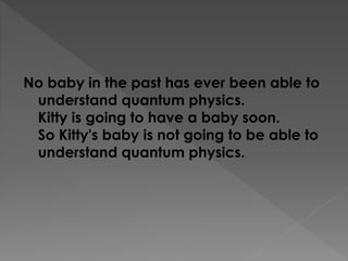 No baby in the past has ever been able to
understand quantum physics.
Kitty is going to have a baby soon.
So Kitty's baby is not going to be able to
understand quantum physics.
 