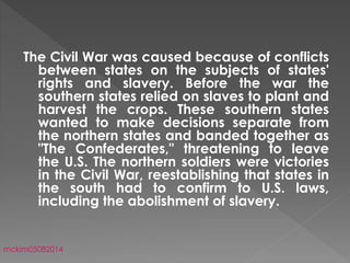 The Civil War was caused because of conflicts
between states on the subjects of states'
rights and slavery. Before the war the
southern states relied on slaves to plant and
harvest the crops. These southern states
wanted to make decisions separate from
the northern states and banded together as
"The Confederates," threatening to leave
the U.S. The northern soldiers were victories
in the Civil War, reestablishing that states in
the south had to confirm to U.S. laws,
including the abolishment of slavery.
mckim05082014
 
