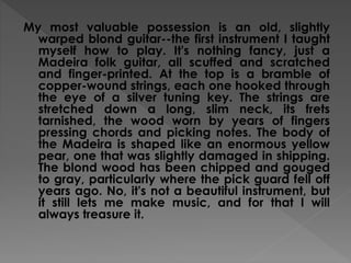 My most valuable possession is an old, slightly
warped blond guitar--the first instrument I taught
myself how to play. It's nothing fancy, just a
Madeira folk guitar, all scuffed and scratched
and finger-printed. At the top is a bramble of
copper-wound strings, each one hooked through
the eye of a silver tuning key. The strings are
stretched down a long, slim neck, its frets
tarnished, the wood worn by years of fingers
pressing chords and picking notes. The body of
the Madeira is shaped like an enormous yellow
pear, one that was slightly damaged in shipping.
The blond wood has been chipped and gouged
to gray, particularly where the pick guard fell off
years ago. No, it's not a beautiful instrument, but
it still lets me make music, and for that I will
always treasure it.
 