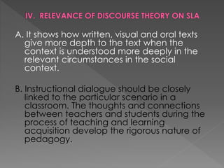 A. It shows how written, visual and oral texts
give more depth to the text when the
context is understood more deeply in the
relevant circumstances in the social
context.
B. Instructional dialogue should be closely
linked to the particular scenario in a
classroom. The thoughts and connections
between teachers and students during the
process of teaching and learning
acquisition develop the rigorous nature of
pedagogy.
 