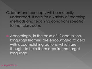 C. Ideas and concepts will be mutually
understood. It calls for a variety of teaching
methods and teaching conditions specific
to that classroom.
 Accordingly, in the case of L2 acquisition,
language learners are encouraged to deal
with accomplishing actions, which are
thought to help them acquire the target
language.
mckim05082014
 