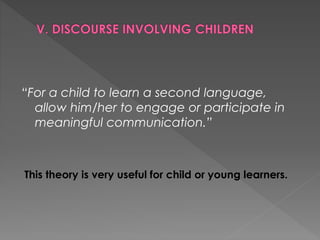 “For a child to learn a second language,
allow him/her to engage or participate in
meaningful communication.”
This theory is very useful for child or young learners.
 