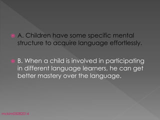  A. Children have some specific mental
structure to acquire language effortlessly.
 B. When a child is involved in participating
in different language learners, he can get
better mastery over the language.
mckim05082014
 