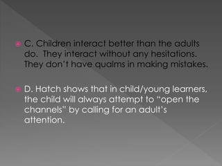  C. Children interact better than the adults
do. They interact without any hesitations.
They don’t have qualms in making mistakes.
 D. Hatch shows that in child/young learners,
the child will always attempt to “open the
channels” by calling for an adult’s
attention.
 
