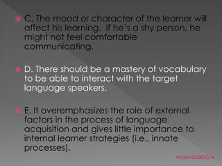  C. The mood or character of the learner will
affect his learning. If he’s a shy person, he
might not feel comfortable
communicating.
 D. There should be a mastery of vocabulary
to be able to interact with the target
language speakers.
 E. It overemphasizes the role of external
factors in the process of language
acquisition and gives little importance to
internal learner strategies (i.e., innate
processes).
mckim05082014
 