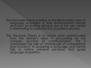 The Discourse Theory is similar to the Behavioristic view of
language acquisition in that environmental factors
and input (or positive stimulus) are at the very center
in attempting to explicate the acquisition process.
The Discourse Theory is of course more sophisticated
than the Skinner’s views in accounting for the
complex structure of communication. Yet it
overstresses the role of “knowledge of competence
and functions” in acquiring a language, and hence
fails to notice universal principles that guide
language acquisition.
 