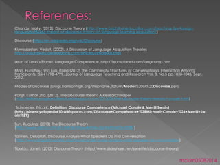 Chandy, Molly. (2012). Discourse Theory (http://www.brighthubeducation.com/teaching-tips-foreign-
languages/86266-impact-of-discourse-theory-on-language-learning-acquisition/)
Discourse (http://en.wikipedia.org/wiki/Discourse)
Kiymazarslan, Vedat. (2002). A Discussion of Language Acquisition Theories
http://naturalway.awardspace.com/articles/article006.html
Leon of Leon’s Planet. Language Competence. http://leonsplanet.com/langcomp.htm
Mao, Huaizhou and Luo, Rong (2012) The Complexity Structures of Conversational Interaction Among
Participants, ISSN 1798-4799, Journal of Language Teaching and Research Vol. 3, No.5 pp.1038-1045, Sept.
2012.
Modes of Discourse (blogs.harrisonhigh.org/stephanie_tatum/Modes%20of%20Discourse.ppt)
Ranjit, Kumar Jha. (2012). The Discourse Theory: A Research Paper
(http://eltlanguageandliterature.blogspot.com/2013/06/the-discourse-theory-research-paper.html)
Schroeder, Erica K. Definition: Discourse Competence (Michael Canale & Merrill Swain)
(http://slaencyclopediaf10.wikispaces.com/Discourse+Competence+%28Michael+Canale+%26+Merrill+Sw
ain%29)
Sun, Ruquing. (2013) The Discourse Theory
(http://www.sdlcsz.com:81/Article/ShowArticle.asp?ArticleID=33387)
Tannen, Deborah. Discourse Analysis-What Speakers Do in a Conversation
(http://www.linguisticsociety.org/resource/discourse-analysis-what-speakers-do-conversation)
Tibaldo, Janet. (2013) Discourse Theory (http://www.slideshare.net/janettie/discourse-theory)
mckim05082014
 