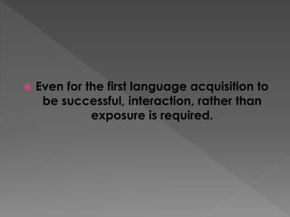  Even for the first language acquisition to
be successful, interaction, rather than
exposure is required.
 