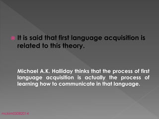  It is said that first language acquisition is
related to this theory.
Michael A.K. Halliday thinks that the process of first
language acquisition is actually the process of
learning how to communicate in that language.
mckim05082014
 