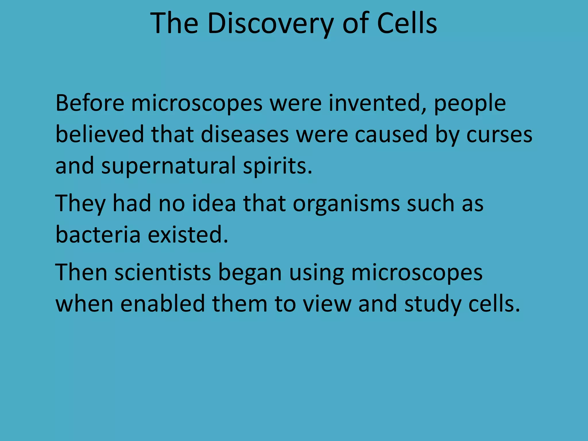 The Discovery of Cells
Before microscopes were invented, people
believed that diseases were caused by curses
and supernatural spirits.
They had no idea that organisms such as
bacteria existed.
Then scientists began using microscopes
when enabled them to view and study cells.

 