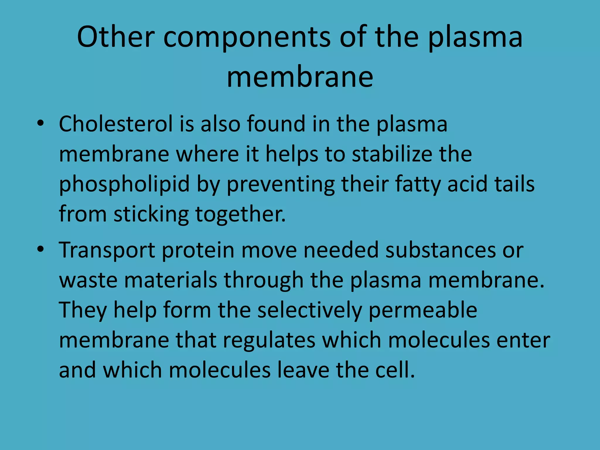 Other components of the plasma
membrane
• Cholesterol is also found in the plasma
membrane where it helps to stabilize the
phospholipid by preventing their fatty acid tails
from sticking together.
• Transport protein move needed substances or
waste materials through the plasma membrane.
They help form the selectively permeable
membrane that regulates which molecules enter
and which molecules leave the cell.

 