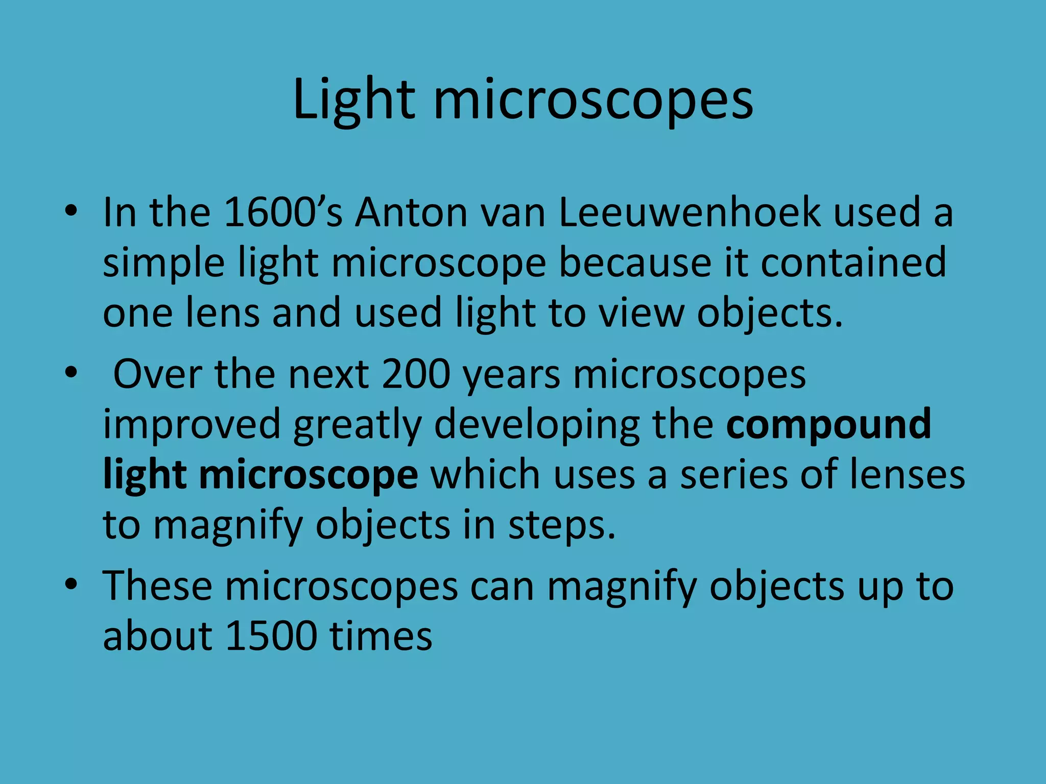 Light microscopes
• In the 1600’s Anton van Leeuwenhoek used a
simple light microscope because it contained
one lens and used light to view objects.
• Over the next 200 years microscopes
improved greatly developing the compound
light microscope which uses a series of lenses
to magnify objects in steps.
• These microscopes can magnify objects up to
about 1500 times

 