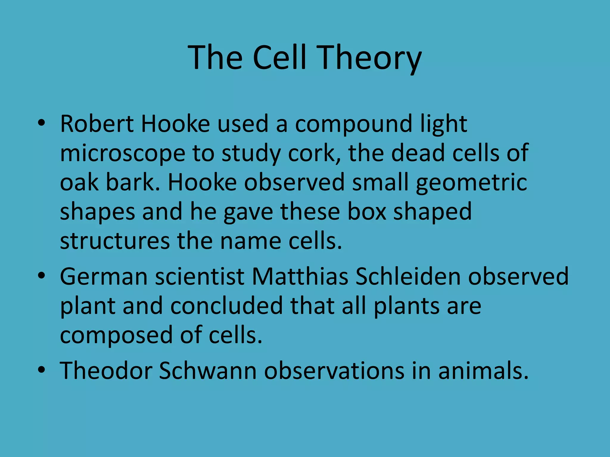 The Cell Theory
• Robert Hooke used a compound light
microscope to study cork, the dead cells of
oak bark. Hooke observed small geometric
shapes and he gave these box shaped
structures the name cells.
• German scientist Matthias Schleiden observed
plant and concluded that all plants are
composed of cells.
• Theodor Schwann observations in animals.

 