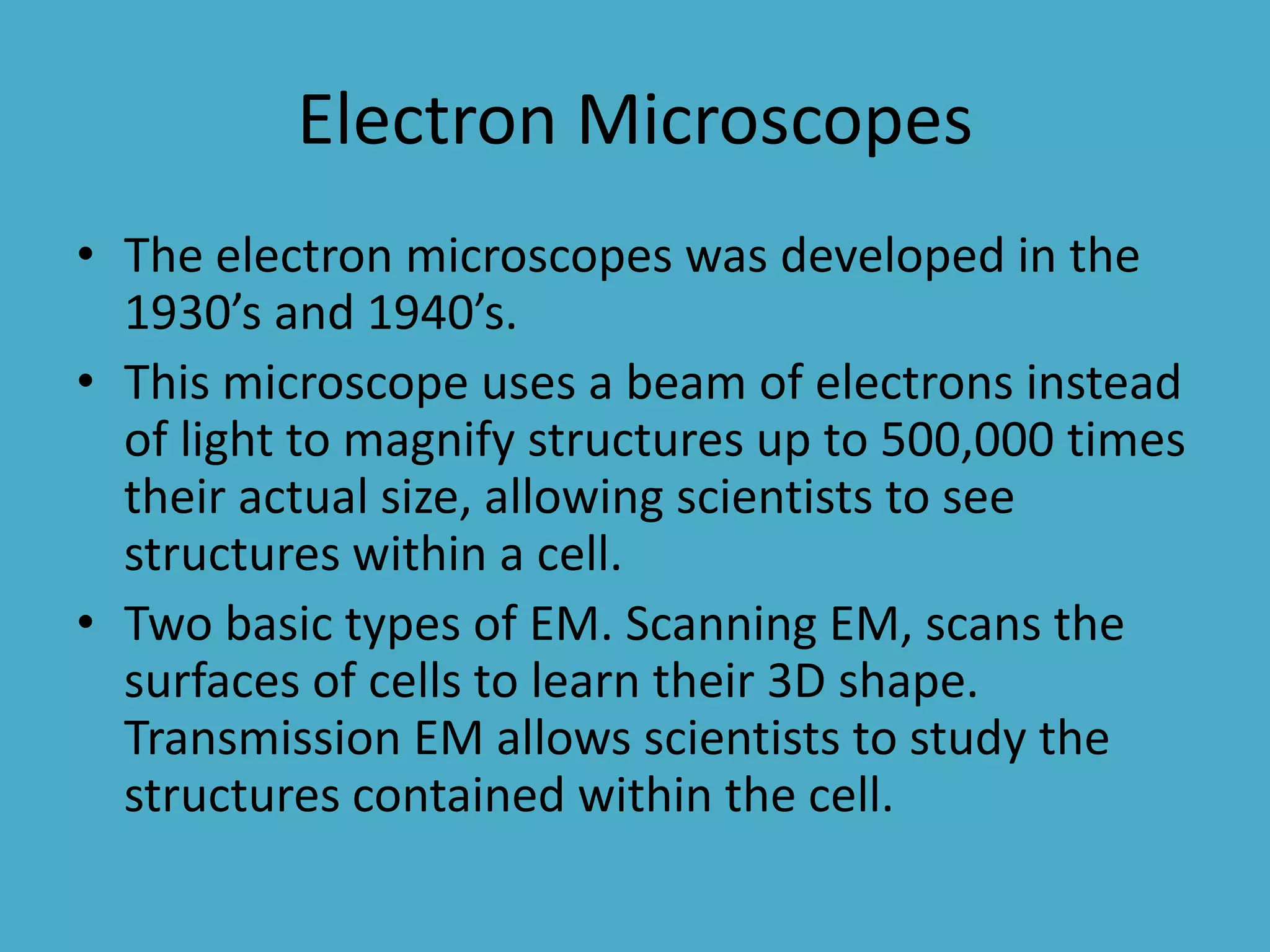 Electron Microscopes
• The electron microscopes was developed in the
1930’s and 1940’s.
• This microscope uses a beam of electrons instead
of light to magnify structures up to 500,000 times
their actual size, allowing scientists to see
structures within a cell.
• Two basic types of EM. Scanning EM, scans the
surfaces of cells to learn their 3D shape.
Transmission EM allows scientists to study the
structures contained within the cell.

 