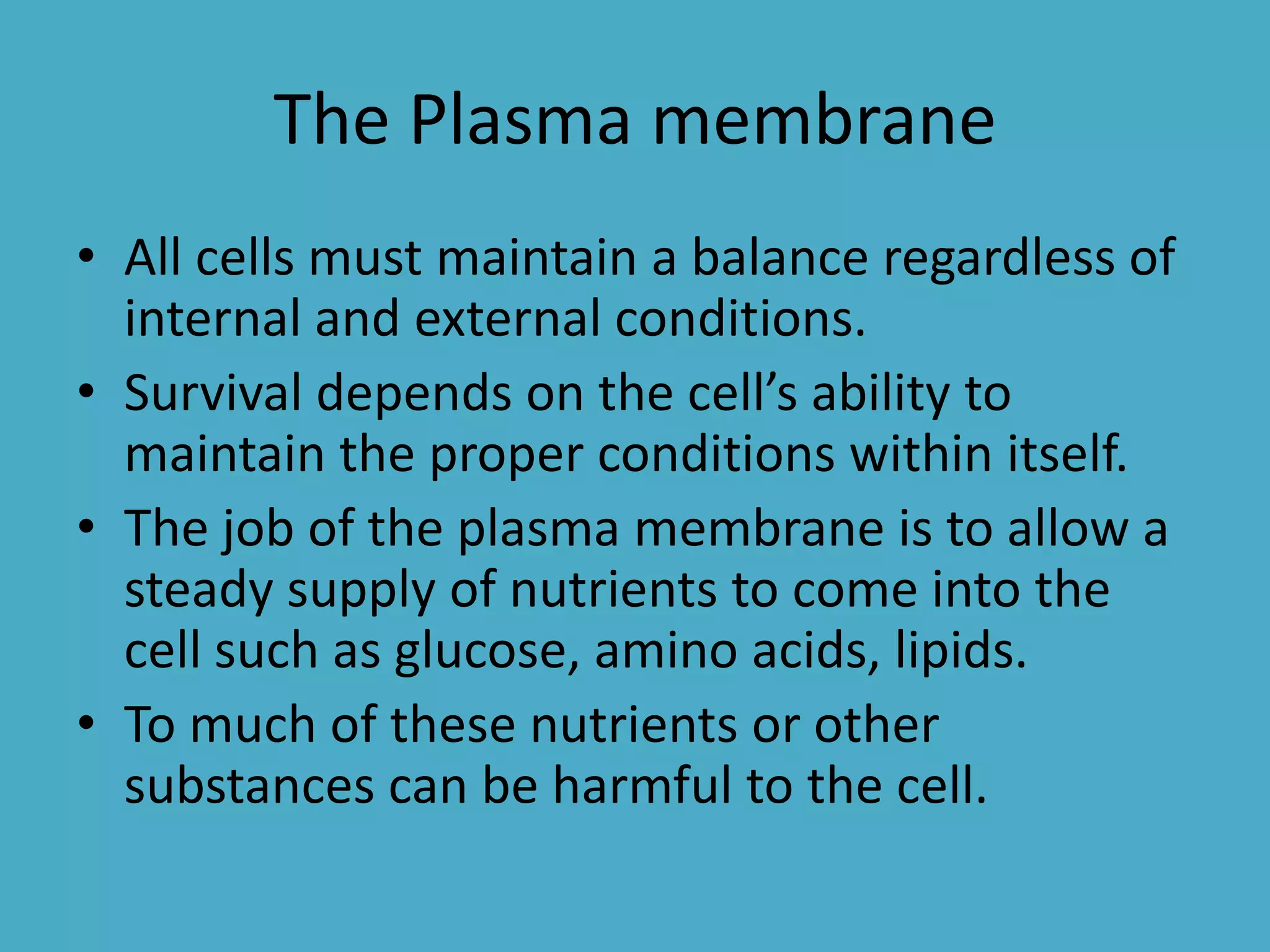 The Plasma membrane
• All cells must maintain a balance regardless of
internal and external conditions.
• Survival depends on the cell’s ability to
maintain the proper conditions within itself.
• The job of the plasma membrane is to allow a
steady supply of nutrients to come into the
cell such as glucose, amino acids, lipids.
• To much of these nutrients or other
substances can be harmful to the cell.

 