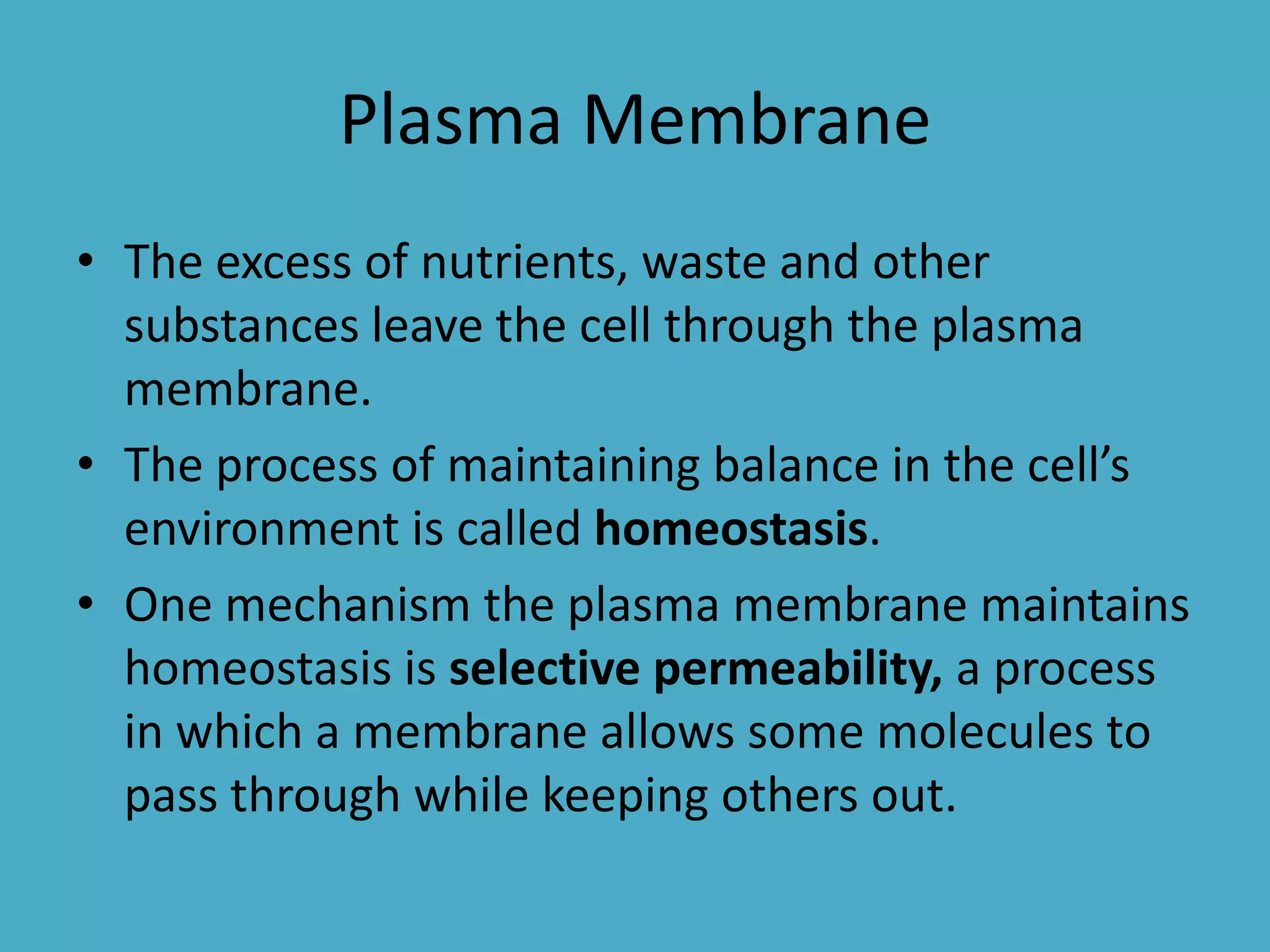 Plasma Membrane
• The excess of nutrients, waste and other
substances leave the cell through the plasma
membrane.
• The process of maintaining balance in the cell’s
environment is called homeostasis.
• One mechanism the plasma membrane maintains
homeostasis is selective permeability, a process
in which a membrane allows some molecules to
pass through while keeping others out.

 