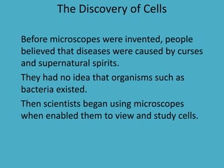 The Discovery of Cells
Before microscopes were invented, people
believed that diseases were caused by curses
and supernatural spirits.
They had no idea that organisms such as
bacteria existed.
Then scientists began using microscopes
when enabled them to view and study cells.

 