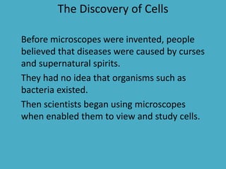 The Discovery of Cells 
Before microscopes were invented, people 
believed that diseases were caused by curses 
and supernatural spirits. 
They had no idea that organisms such as 
bacteria existed. 
Then scientists began using microscopes 
when enabled them to view and study cells. 
 