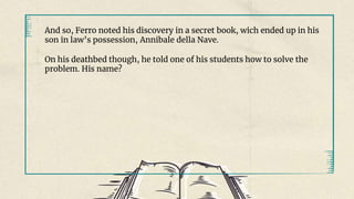 And so, Ferro noted his discovery in a secret book, wich ended up in his
son in law’s possession, Annibale della Nave.
On his deathbed though, he told one of his students how to solve the
problem. His name?
 