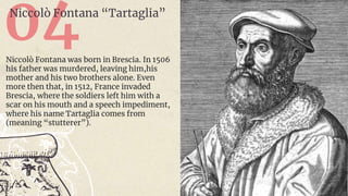 04
Niccolò Fontana “Tartaglia”
Niccolò Fontana was born in Brescia. In 1506
his father was murdered, leaving him,his
mother and his two brothers alone. Even
more then that, in 1512, France invaded
Brescia, where the soldiers left him with a
scar on his mouth and a speech impediment,
where his name Tartaglia comes from
(meaning “stutterer”).
 