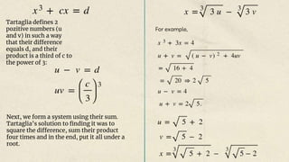Tartaglia defines 2
pozitive numbers (u
and v) in such a way
that their difference
equals d, and their
product is a third of c to
the power of 3:
Next, we form a system using their sum.
Tartaglia’s solution to finding it was to
square the difference, sum their product
four times and in the end, put it all under a
root.
For example,
 