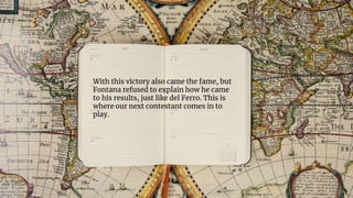 With this victory also came the fame, but
Fontana refused to explain how he came
to his results, just like del Ferro. This is
where our next contestant comes in to
play.
 