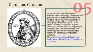 05
Gerolamo Cardano
A mathematician that had great
contributions to biology, chemistry and
physics. The difference between him
and the others however, was that he
didn’t work for other people, so he
wasn’t affected by the duel system.
He wrote numerous letters to Tartaglia,
ranging from complementing him to
insulting him, desperately trying to
learn how he managed to find the
solution.
His letters: https://mathshistory.st-
andrews.ac.uk/HistTopics/Tartaglia_v
_Cardan/
 
