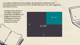 In another problem from Ars Magna, the geometric solution for this
incomplete square has area of 30 cm, but the sides are 5 cm, wich suggests a
total area of 25 cm.
A=30
5
5
A= -5?
Cardano sent a letter to
Tartaglia, asking him
about these problems. He
dodges the questions,
telling him he doesn’t
know how to use his
method correctly.
 