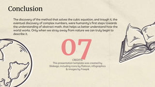 CREDITS:
This presentation template was created by
Slidesgo, including icons by Flaticon, infographics
& images by Freepik
07
Conclusion
The discovery of the method that solves the cubic equation, and trough it, the
eventual discovery of complex numbers, were humanity’s first steps towards
the understanding of abstract math, that helps us better understand how the
world works. Only when we stray away from nature we can truly begin to
describe it.
 