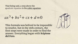 That being said, a step above the
quadratic equation is the cubic equation:
This formula was belived to be impossible
to resolve, but in the 16th century, the
first steps were made in order to find the
answer. Everything began with Scipione
del Fero.
 