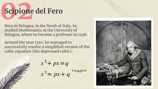 02
Scipione del Fero
Born in Bologna, in the North of Italy, he
studied Mathematics at the University of
Bologna, where he became a professor in 1496.
Around the year 1510, he managed to
successfully resolve a simplified version of the
cubic equation (the depressed cubic):
∀ x,q,p>0
 