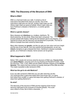 1953: The Discovery of the Structure of DNA

What is DNA?

DNA is a chemical inside your cells. It contains a list of
instructions that determines what you are like. One of the
instructions might give you red hair, another might make you tall.
Others might make you good at football. Others might make you
have Parkinson’s disease or Alzheimer’s, or another genetic
disease.

What is a genetic disease?

Many diseases are infectious e.g. smallpox, diphtheria, TB,
blood poisoning. On the whole, these have been conquered. The
process started with Pasteur making the link between germs and disease, and
reached its climax with the discovery and development of penicillin. The lives of
billions of people have been saved by these drugs.

Many other diseases are genetic, just like you get your hair colour and your height
and the size of your feet etc. from your parents and grandparents, so you can
inherit a tendency to get a disease from them. Alzheimer’s disease is probably
genetic, as is Parkinson’s disease. Some cancers can be genetic.


What happened in 1953?

Before 1953, people did not know what the structure of DNA was. Francis Crick
and James Watson, using the work of Linus Pauling and Rosalind Franklin, made
this discovery. Then, in the 1990s and the 2000s scientists mapped out the Human
Genome. This means that they worked out exactly what part of the DNA did what.
This made it possible to alter someone’s DNA.

What has this got to do with Medicine?

If you can alter someone’s DNA then you can alter what they are like.
You could give them a gene that makes them have brown hair, or a gene
that makes them smaller or a gene that stops them getting Parkinson’s disease, or
stops them getting Alzheimer’s.

So what?

The discovery of the structure of DNA and the mapping of the Human
Genome might lead to the conquest of inherited disease. This could
save millions of lives. But is there a downside....?

RW DNA NOTES                                                                        1
 
