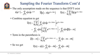 Sampling the Fourier Transform Cont’d
• The only assumption made on the sequence is that DTFT exist
• Combine equation to get
• Term in the parenthesis is
• So we get
   




m
mjj
emxeX    





1N
0k
knN/2j
ekX
~
N
1
]n[x~
   
 kN/2j
eXkX
~ 

     
     
    
 



























mm
1N
0k
mnkN/2j
1N
0k
knN/2j
m
kmN/2j
mnp~mxe
N
1
mx
eemx
N
1
]n[x~
     
 






r
1N
0k
mnkN/2j
rNmne
N
1
mnp~
     





rr
rNnxrNnnx]n[x~
Mr. HIMANSHU DIWAKAR JRTGI 4
 